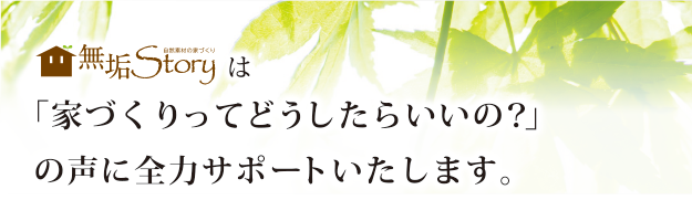 無垢storyは「家づくりってどうしたらいいの？」の声に全力サポートいたします。