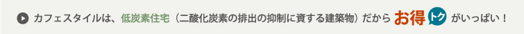 カフェスタイルは、低炭素住宅（二酸化炭素の排出の抑制に資する建築物）だからお得トクがいっぱい！