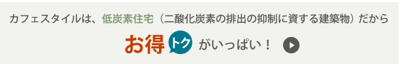 カフェスタイルは、低炭素住宅（二酸化炭素の排出の抑制に資する建築物）だからお得トクがいっぱい！