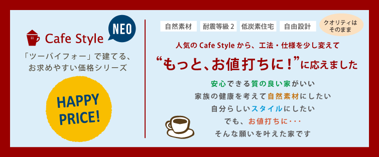 Cafe Style NEO　「ツーバーフォー」で建てる、お求めやすい価格シリーズ［自然素材］［耐震等級2］［低炭素住宅］［自由設計］（クオリティはそのまま）人気の Cafe Style から、工法・仕様を少し変えて“もっと、お値打ちに！”に応えました　安心できる質の良い家がいい　家族の健康を考えて自然素材にしたい　自分らしいスタイルにしたい　でも、お値打ちに…　そんな願いを叶えた家です