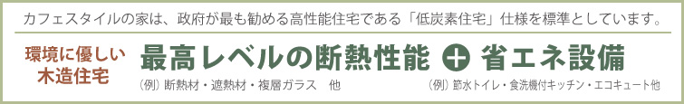 カフェスタイルの家は、政府が最も勧める高性能住宅である「低炭素住宅」仕様を標準としています。　環境に優しい木造住宅　最高レベルの断熱性能（例）断熱材・遮熱材・複層ガラス 他 ＋ 省エネ設備（例）節水トイレ・食洗機付キッチン・エコキュート 他