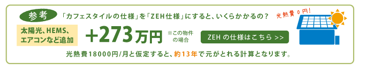 参考「カフェスタイルの仕様」を「ZEH仕様」にすると、いくらかかるの？　［太陽光、HEMS、エアコンなど追加］＋ 273万円　※この場合の場合　光熱費で18000円/月と仮定すると、約13年で元がとれる計算となります。