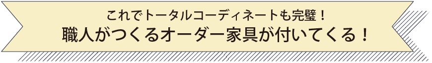 これでトータルコーディネートも完璧！職人がつくるオーダー家具が付いてくる！